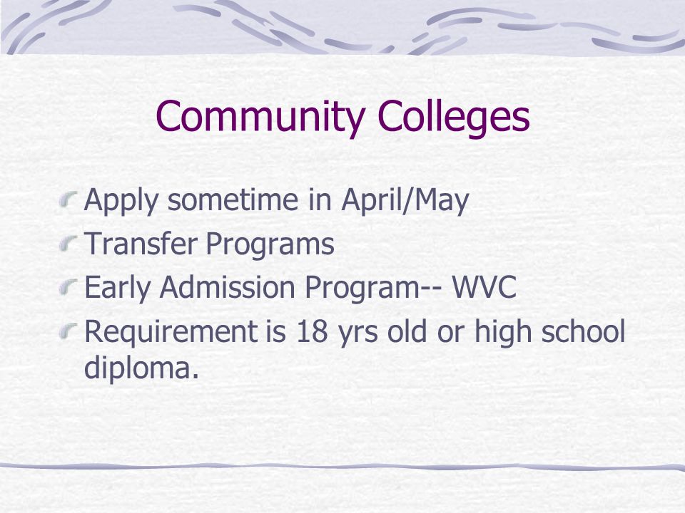 Community Colleges Apply sometime in April/May Transfer Programs Early Admission Program-- WVC Requirement is 18 yrs old or high school diploma.