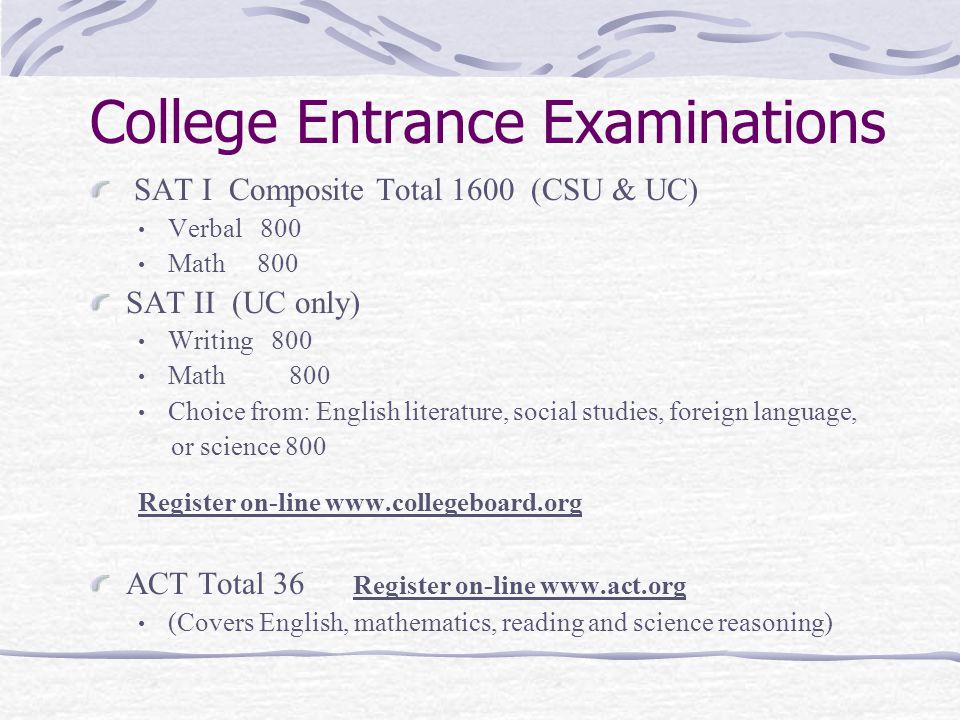 College Entrance Examinations SAT I Composite Total 1600 (CSU & UC) Verbal 800 Math 800 SAT II (UC only) Writing 800 Math 800 Choice from: English literature, social studies, foreign language, or science 800 Register on-line   ACT Total 36 Register on-line   (Covers English, mathematics, reading and science reasoning)