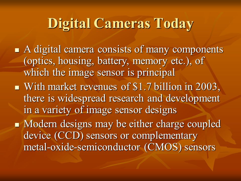 Digital Cameras Today A digital camera consists of many components (optics, housing, battery, memory etc.), of which the image sensor is principal A digital camera consists of many components (optics, housing, battery, memory etc.), of which the image sensor is principal With market revenues of $1.7 billion in 2003, there is widespread research and development in a variety of image sensor designs With market revenues of $1.7 billion in 2003, there is widespread research and development in a variety of image sensor designs Modern designs may be either charge coupled device (CCD) sensors or complementary metal-oxide-semiconductor (CMOS) sensors Modern designs may be either charge coupled device (CCD) sensors or complementary metal-oxide-semiconductor (CMOS) sensors
