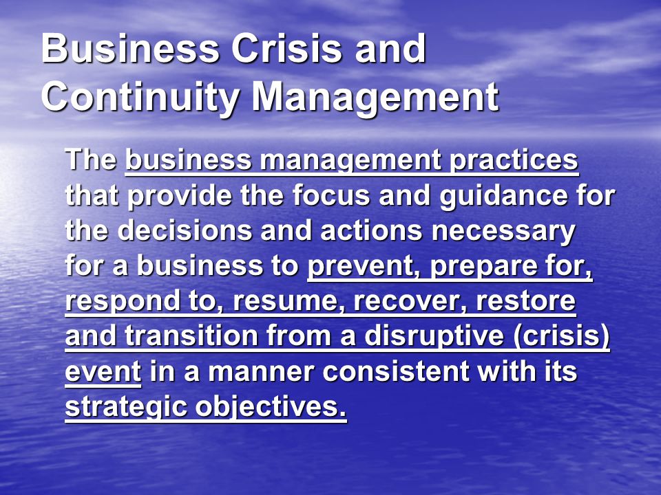 Business Crisis and Continuity Management The business management practices that provide the focus and guidance for the decisions and actions necessary for a business to prevent, prepare for, respond to, resume, recover, restore and transition from a disruptive (crisis) event in a manner consistent with its strategic objectives.