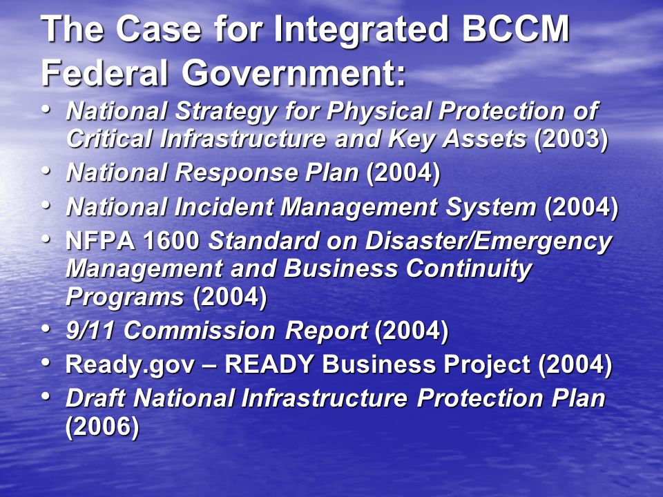 The Case for Integrated BCCM Federal Government: National Strategy for Physical Protection of Critical Infrastructure and Key Assets (2003) National Strategy for Physical Protection of Critical Infrastructure and Key Assets (2003) National Response Plan (2004) National Response Plan (2004) National Incident Management System (2004) National Incident Management System (2004) NFPA 1600 Standard on Disaster/Emergency Management and Business Continuity Programs (2004) NFPA 1600 Standard on Disaster/Emergency Management and Business Continuity Programs (2004) 9/11 Commission Report (2004) 9/11 Commission Report (2004) Ready.gov – READY Business Project (2004) Ready.gov – READY Business Project (2004) Draft National Infrastructure Protection Plan (2006) Draft National Infrastructure Protection Plan (2006)