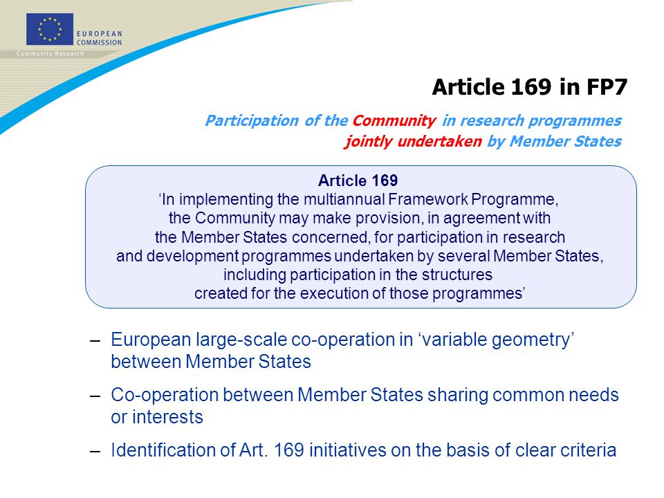 Participation of the Community in research programmes jointly undertaken by Member States Article 169 in FP7 –European large-scale co-operation in ‘variable geometry’ between Member States –Co-operation between Member States sharing common needs or interests –Identification of Art.