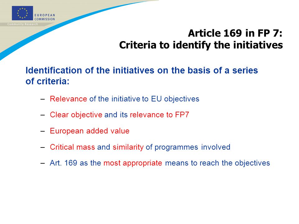 Article 169 in FP 7: Criteria to identify the initiatives Identification of the initiatives on the basis of a series of criteria: –Relevance of the initiative to EU objectives –Clear objective and its relevance to FP7 –European added value –Critical mass and similarity of programmes involved –Art.