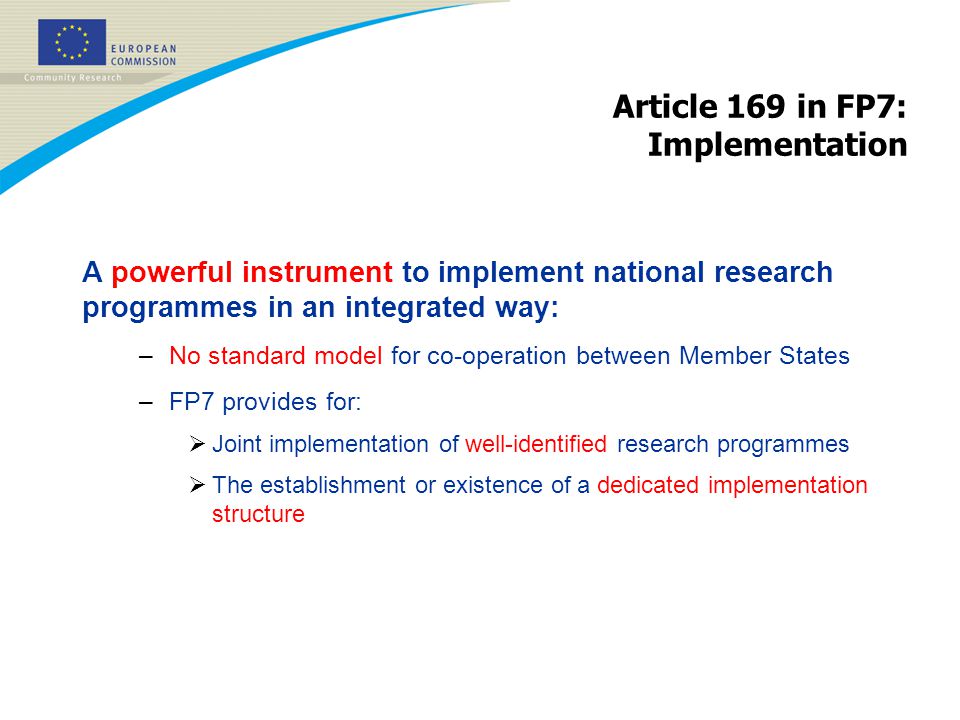 Article 169 in FP7: Implementation A powerful instrument to implement national research programmes in an integrated way: –No standard model for co-operation between Member States –FP7 provides for:  Joint implementation of well-identified research programmes  The establishment or existence of a dedicated implementation structure