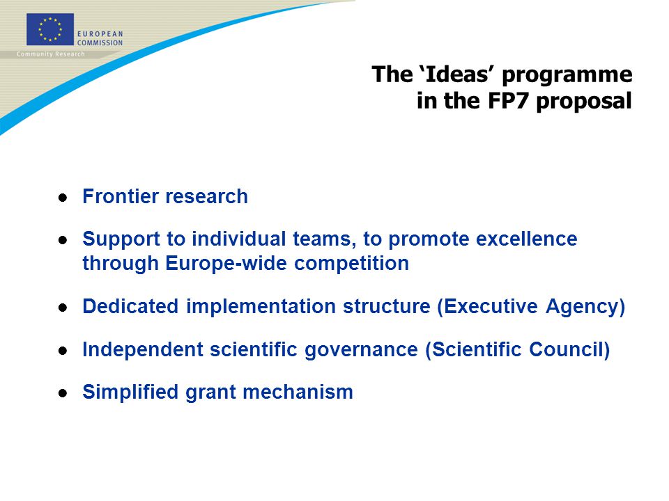 The ‘Ideas’ programme in the FP7 proposal l Frontier research l Support to individual teams, to promote excellence through Europe-wide competition l Dedicated implementation structure (Executive Agency) l Independent scientific governance (Scientific Council) l Simplified grant mechanism