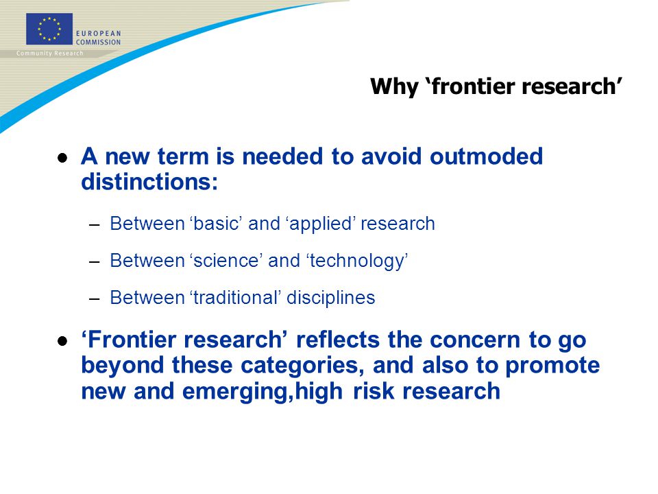 Why ‘frontier research’ l A new term is needed to avoid outmoded distinctions: –Between ‘basic’ and ‘applied’ research –Between ‘science’ and ‘technology’ –Between ‘traditional’ disciplines l ‘Frontier research’ reflects the concern to go beyond these categories, and also to promote new and emerging,high risk research
