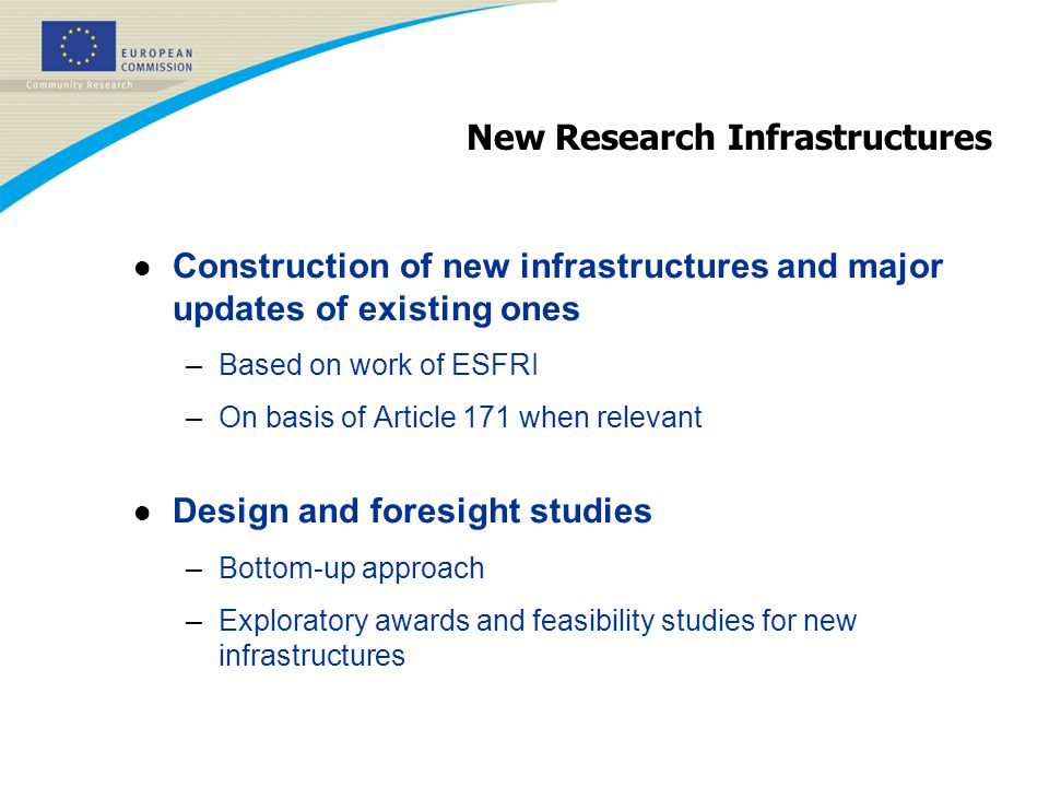 New Research Infrastructures l Construction of new infrastructures and major updates of existing ones –Based on work of ESFRI –On basis of Article 171 when relevant l Design and foresight studies –Bottom-up approach –Exploratory awards and feasibility studies for new infrastructures