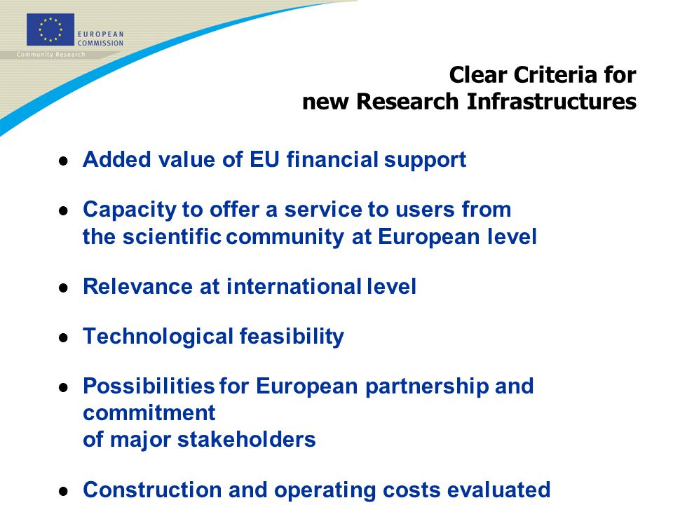 Clear Criteria for new Research Infrastructures l Added value of EU financial support l Capacity to offer a service to users from the scientific community at European level l Relevance at international level l Technological feasibility l Possibilities for European partnership and commitment of major stakeholders l Construction and operating costs evaluated