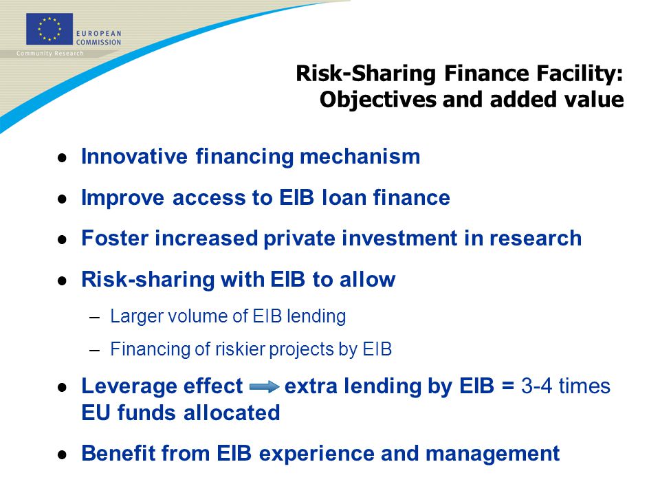 Risk-Sharing Finance Facility: Objectives and added value l Innovative financing mechanism l Improve access to EIB loan finance l Foster increased private investment in research l Risk-sharing with EIB to allow –Larger volume of EIB lending –Financing of riskier projects by EIB l Leverage effect extra lending by EIB = 3-4 times EU funds allocated l Benefit from EIB experience and management