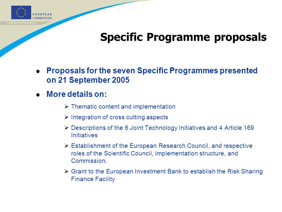 Specific Programme proposals l Proposals for the seven Specific Programmes presented on 21 September 2005 l More details on:  Thematic content and implementation  Integration of cross cutting aspects  Descriptions of the 6 Joint Technology Initiatives and 4 Article 169 Initiatives  Establishment of the European Research Council, and respective roles of the Scientific Council, Implementation structure, and Commission.