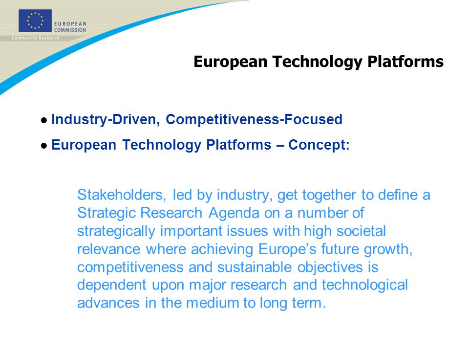 European Technology Platforms l Industry-Driven, Competitiveness-Focused l European Technology Platforms – Concept: Stakeholders, led by industry, get together to define a Strategic Research Agenda on a number of strategically important issues with high societal relevance where achieving Europe’s future growth, competitiveness and sustainable objectives is dependent upon major research and technological advances in the medium to long term.