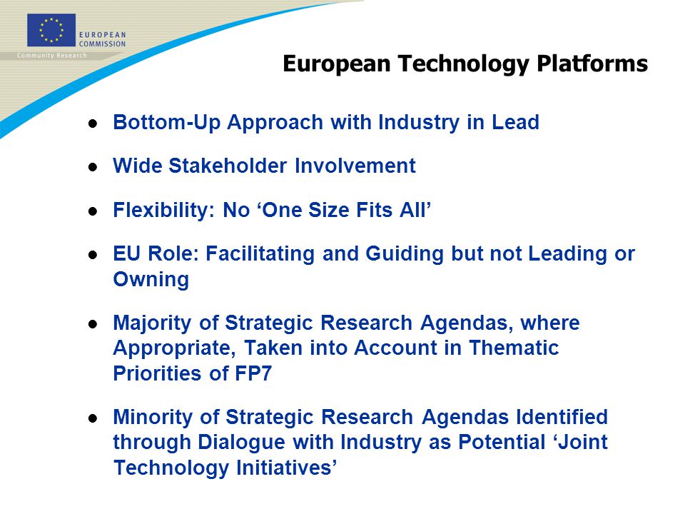 European Technology Platforms l Bottom-Up Approach with Industry in Lead l Wide Stakeholder Involvement l Flexibility: No ‘One Size Fits All’ l EU Role: Facilitating and Guiding but not Leading or Owning l Majority of Strategic Research Agendas, where Appropriate, Taken into Account in Thematic Priorities of FP7 l Minority of Strategic Research Agendas Identified through Dialogue with Industry as Potential ‘Joint Technology Initiatives’