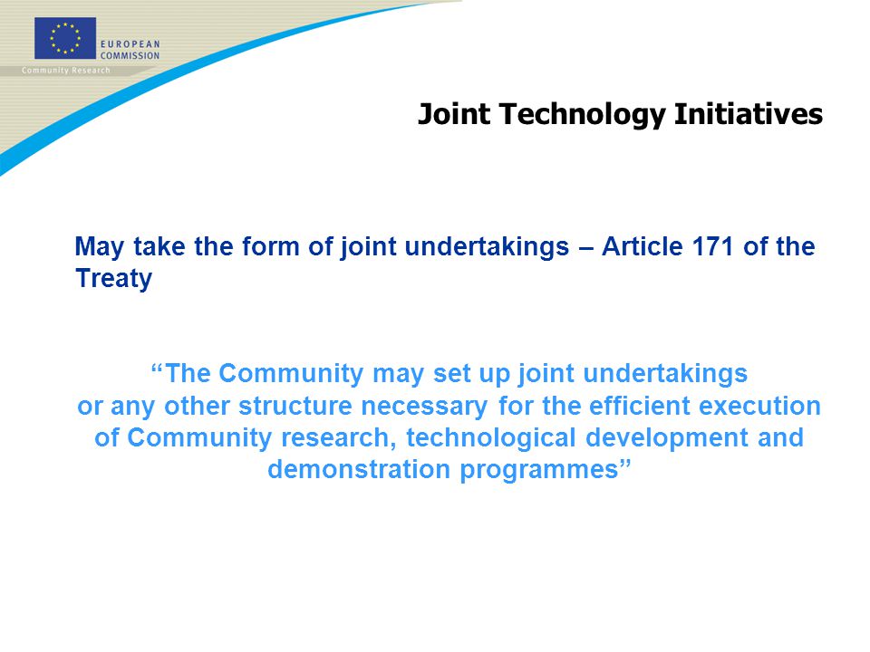 Joint Technology Initiatives May take the form of joint undertakings – Article 171 of the Treaty The Community may set up joint undertakings or any other structure necessary for the efficient execution of Community research, technological development and demonstration programmes