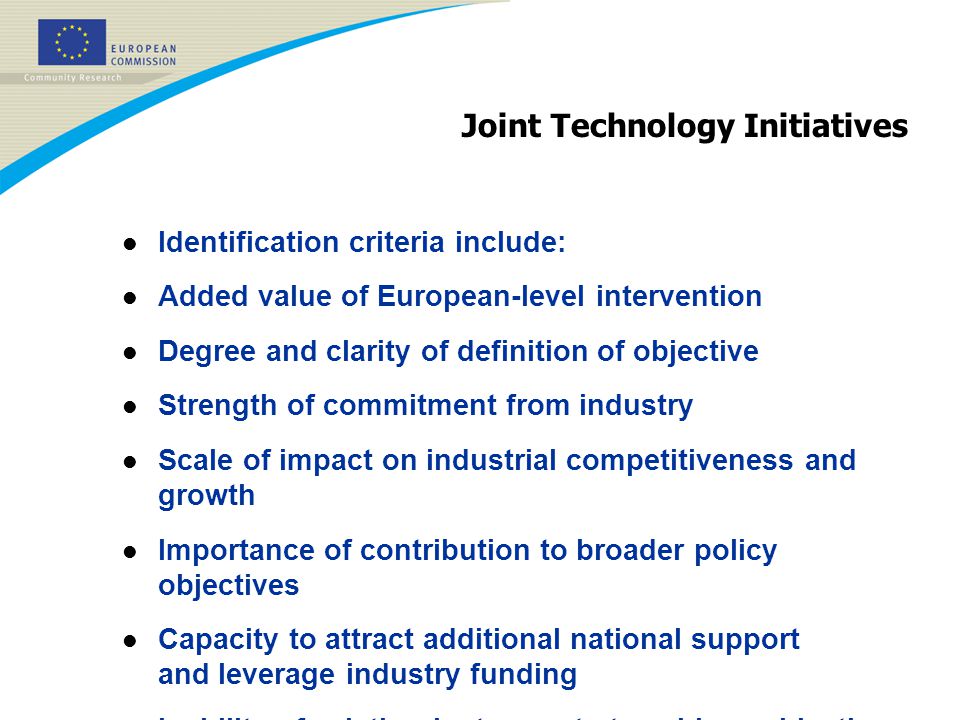 Joint Technology Initiatives l Identification criteria include: l Added value of European-level intervention l Degree and clarity of definition of objective l Strength of commitment from industry l Scale of impact on industrial competitiveness and growth l Importance of contribution to broader policy objectives l Capacity to attract additional national support and leverage industry funding l Inability of existing instruments to achieve objective