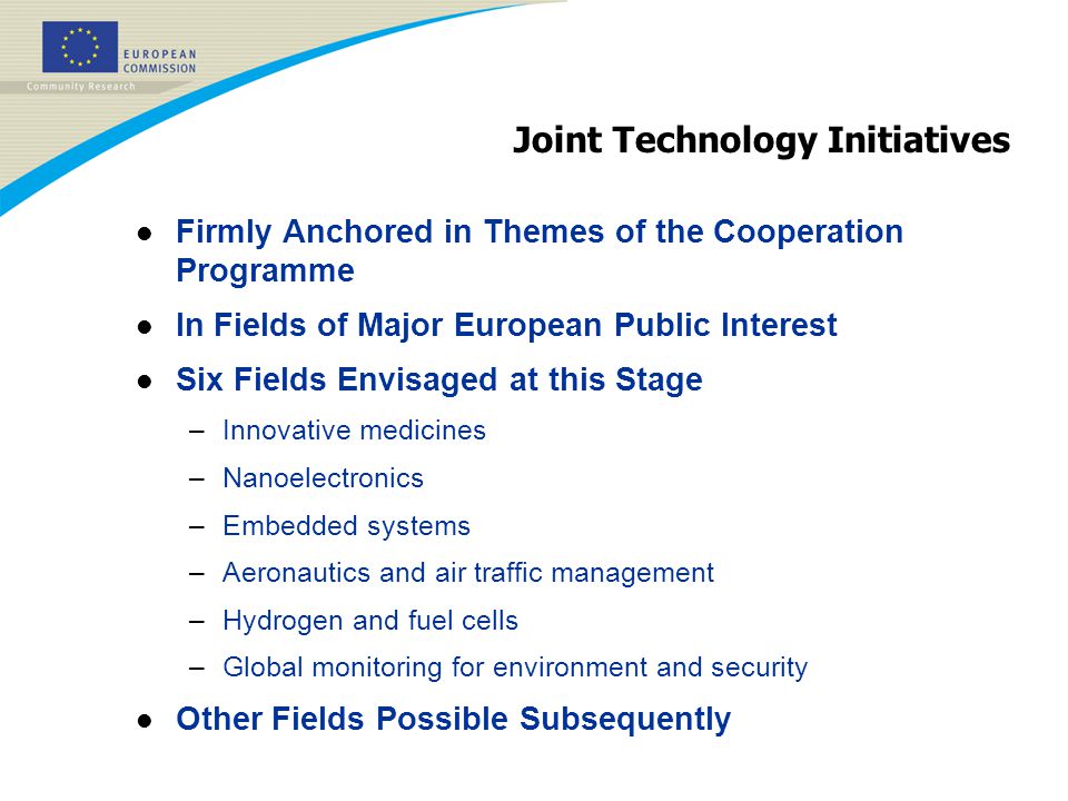 Joint Technology Initiatives l Firmly Anchored in Themes of the Cooperation Programme l In Fields of Major European Public Interest l Six Fields Envisaged at this Stage –Innovative medicines –Nanoelectronics –Embedded systems –Aeronautics and air traffic management –Hydrogen and fuel cells –Global monitoring for environment and security l Other Fields Possible Subsequently