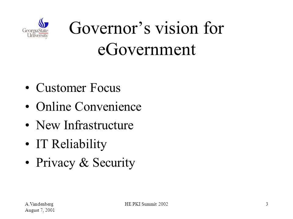 A.Vandenberg August 7, 2001 HE PKI Summit Governor’s vision for eGovernment Customer Focus Online Convenience New Infrastructure IT Reliability Privacy & Security