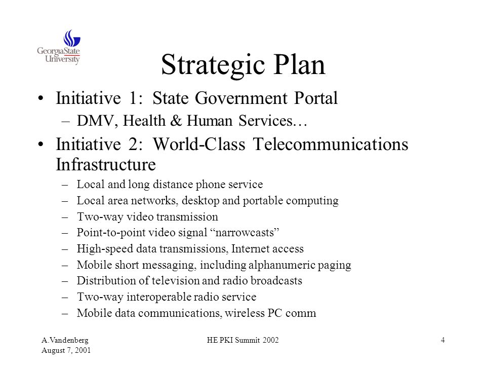 A.Vandenberg August 7, 2001 HE PKI Summit Strategic Plan Initiative 1: State Government Portal –DMV, Health & Human Services… Initiative 2: World-Class Telecommunications Infrastructure –Local and long distance phone service –Local area networks, desktop and portable computing –Two-way video transmission –Point-to-point video signal narrowcasts –High-speed data transmissions, Internet access –Mobile short messaging, including alphanumeric paging –Distribution of television and radio broadcasts –Two-way interoperable radio service –Mobile data communications, wireless PC comm