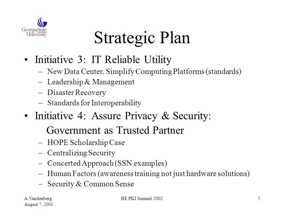 A.Vandenberg August 7, 2001 HE PKI Summit Strategic Plan Initiative 3: IT Reliable Utility –New Data Center, Simplify Computing Platforms (standards) –Leadership & Management –Disaster Recovery –Standards for Interoperability Initiative 4: Assure Privacy & Security: Government as Trusted Partner –HOPE Scholarship Case –Centralizing Security –Concerted Approach (SSN examples) –Human Factors (awareness training not just hardware solutions) –Security & Common Sense