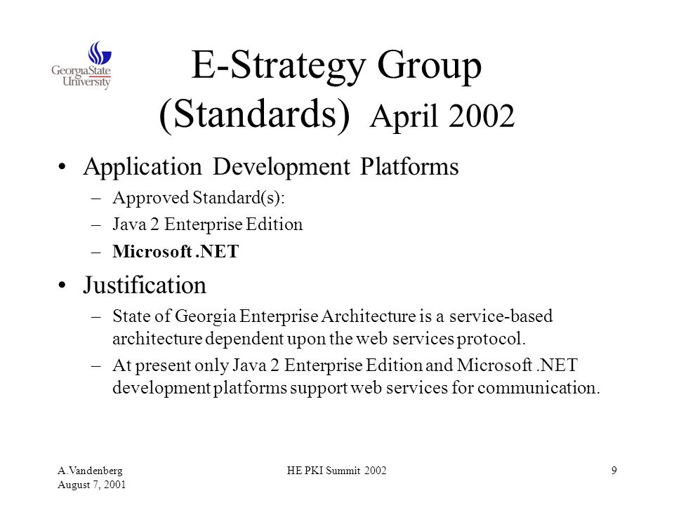 A.Vandenberg August 7, 2001 HE PKI Summit E-Strategy Group (Standards) April 2002 Application Development Platforms –Approved Standard(s): –Java 2 Enterprise Edition –Microsoft.NET Justification –State of Georgia Enterprise Architecture is a service-based architecture dependent upon the web services protocol.