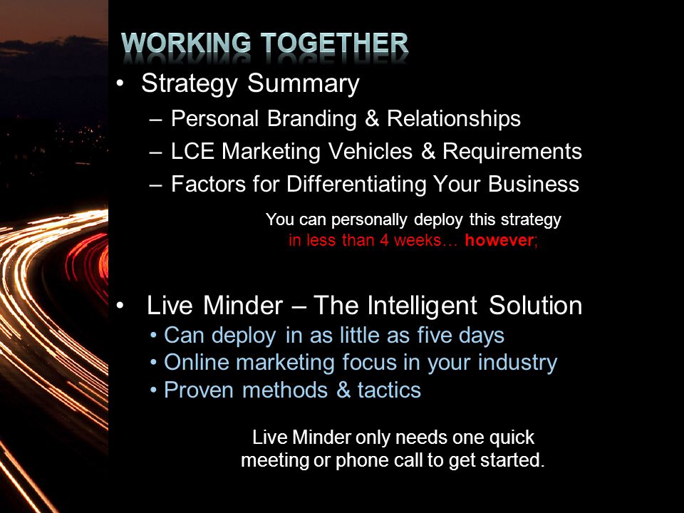 Strategy Summary –Personal Branding & Relationships –LCE Marketing Vehicles & Requirements –Factors for Differentiating Your Business You can personally deploy this strategy in less than 4 weeks… however; Live Minder – The Intelligent Solution Can deploy in as little as five days Online marketing focus in your industry Proven methods & tactics Live Minder only needs one quick meeting or phone call to get started.