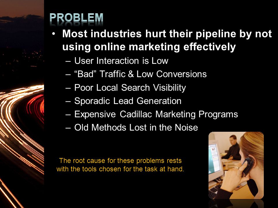 Most industries hurt their pipeline by not using online marketing effectively –User Interaction is Low – Bad Traffic & Low Conversions –Poor Local Search Visibility –Sporadic Lead Generation –Expensive Cadillac Marketing Programs –Old Methods Lost in the Noise The root cause for these problems rests with the tools chosen for the task at hand.