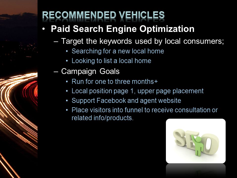 Paid Search Engine Optimization –Target the keywords used by local consumers; Searching for a new local home Looking to list a local home –Campaign Goals Run for one to three months+ Local position page 1, upper page placement Support Facebook and agent website Place visitors into funnel to receive consultation or related info/products.