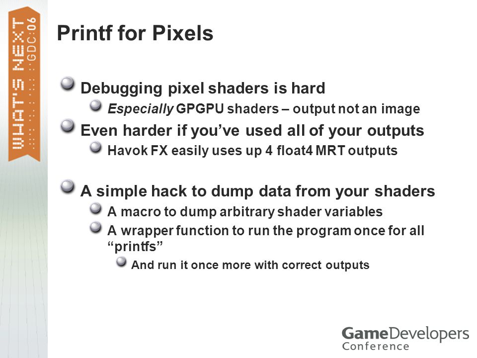 Printf for Pixels Debugging pixel shaders is hard Especially GPGPU shaders – output not an image Even harder if you’ve used all of your outputs Havok FX easily uses up 4 float4 MRT outputs A simple hack to dump data from your shaders A macro to dump arbitrary shader variables A wrapper function to run the program once for all printfs And run it once more with correct outputs