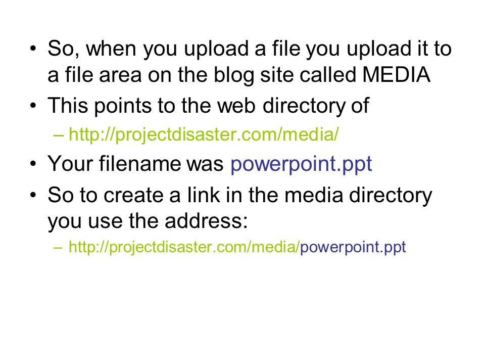 So, when you upload a file you upload it to a file area on the blog site called MEDIA This points to the web directory of –  Your filename was powerpoint.ppt So to create a link in the media directory you use the address: –