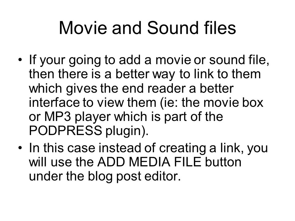 Movie and Sound files If your going to add a movie or sound file, then there is a better way to link to them which gives the end reader a better interface to view them (ie: the movie box or MP3 player which is part of the PODPRESS plugin).
