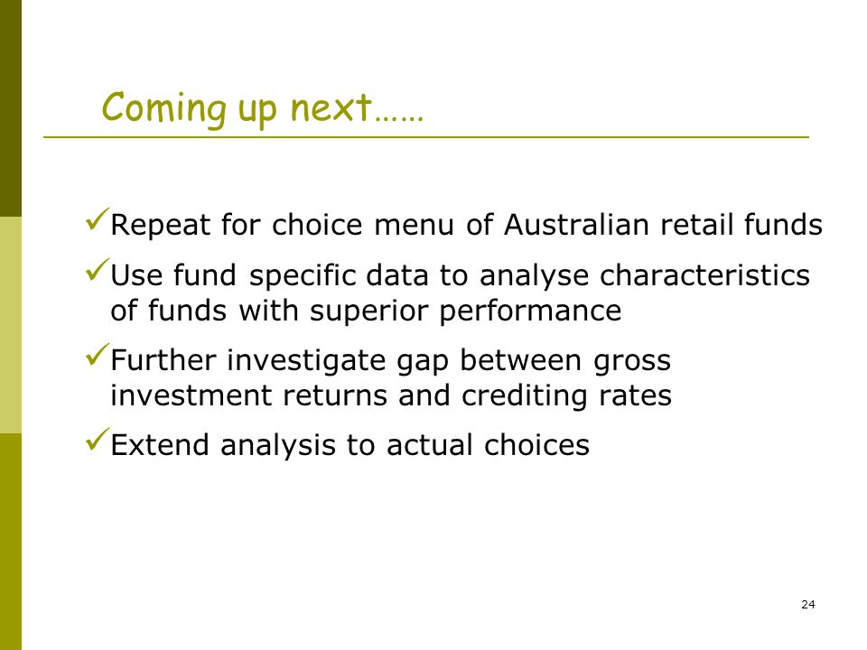 24 Coming up next…… Repeat for choice menu of Australian retail funds Use fund specific data to analyse characteristics of funds with superior performance Further investigate gap between gross investment returns and crediting rates Extend analysis to actual choices