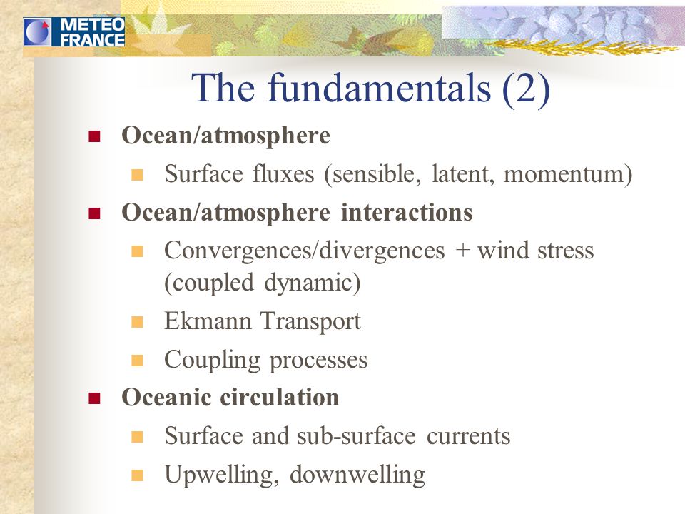 The fundamentals (2) Ocean/atmosphere Surface fluxes (sensible, latent, momentum) Ocean/atmosphere interactions Convergences/divergences + wind stress (coupled dynamic) Ekmann Transport Coupling processes Oceanic circulation Surface and sub-surface currents Upwelling, downwelling