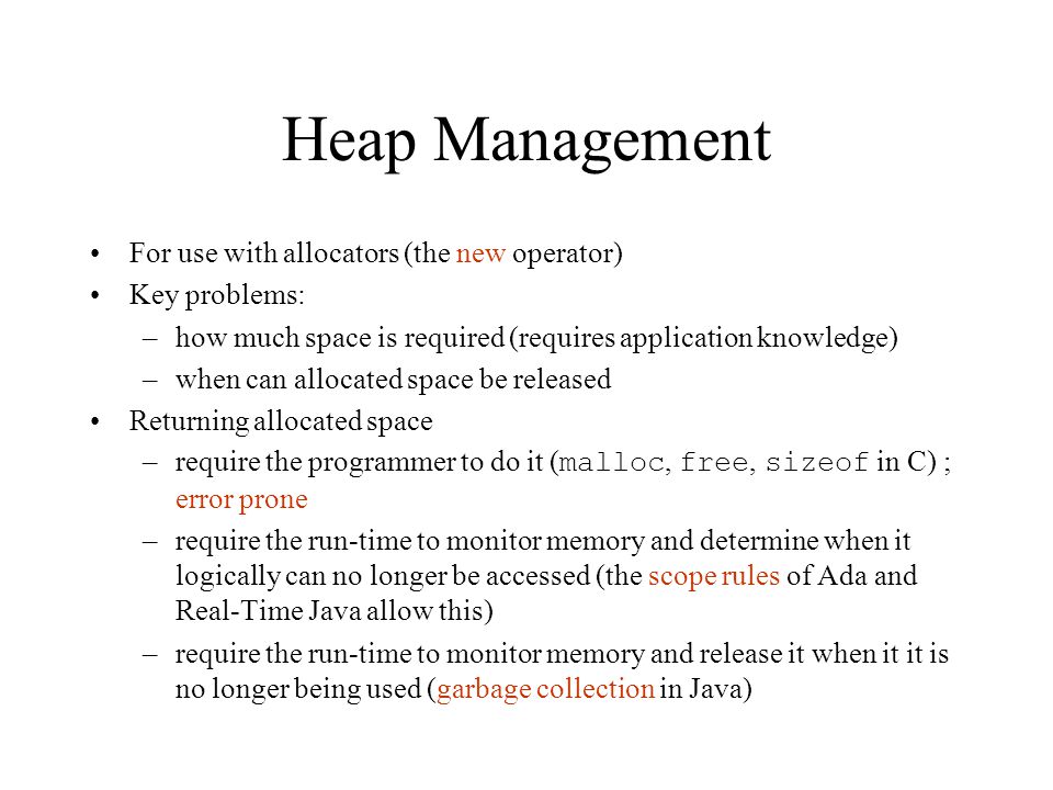 Heap Management For use with allocators (the new operator) Key problems: –how much space is required (requires application knowledge) –when can allocated space be released Returning allocated space –require the programmer to do it ( malloc, free, sizeof in C) ; error prone –require the run-time to monitor memory and determine when it logically can no longer be accessed (the scope rules of Ada and Real-Time Java allow this) –require the run-time to monitor memory and release it when it it is no longer being used (garbage collection in Java)