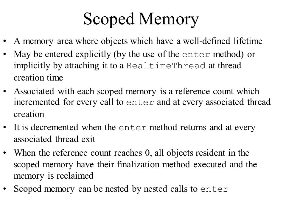 Scoped Memory A memory area where objects which have a well-defined lifetime May be entered explicitly (by the use of the enter method) or implicitly by attaching it to a RealtimeThread at thread creation time Associated with each scoped memory is a reference count which incremented for every call to enter and at every associated thread creation It is decremented when the enter method returns and at every associated thread exit When the reference count reaches 0, all objects resident in the scoped memory have their finalization method executed and the memory is reclaimed Scoped memory can be nested by nested calls to enter