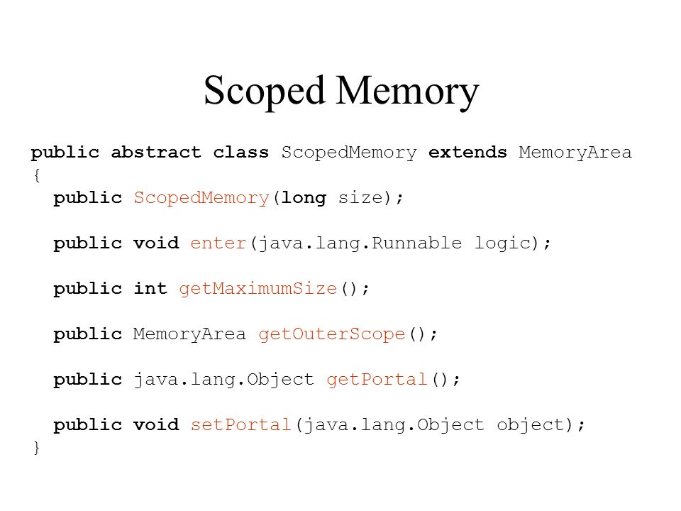 Scoped Memory public abstract class ScopedMemory extends MemoryArea { public ScopedMemory(long size); public void enter(java.lang.Runnable logic); public int getMaximumSize(); public MemoryArea getOuterScope(); public java.lang.Object getPortal(); public void setPortal(java.lang.Object object); }