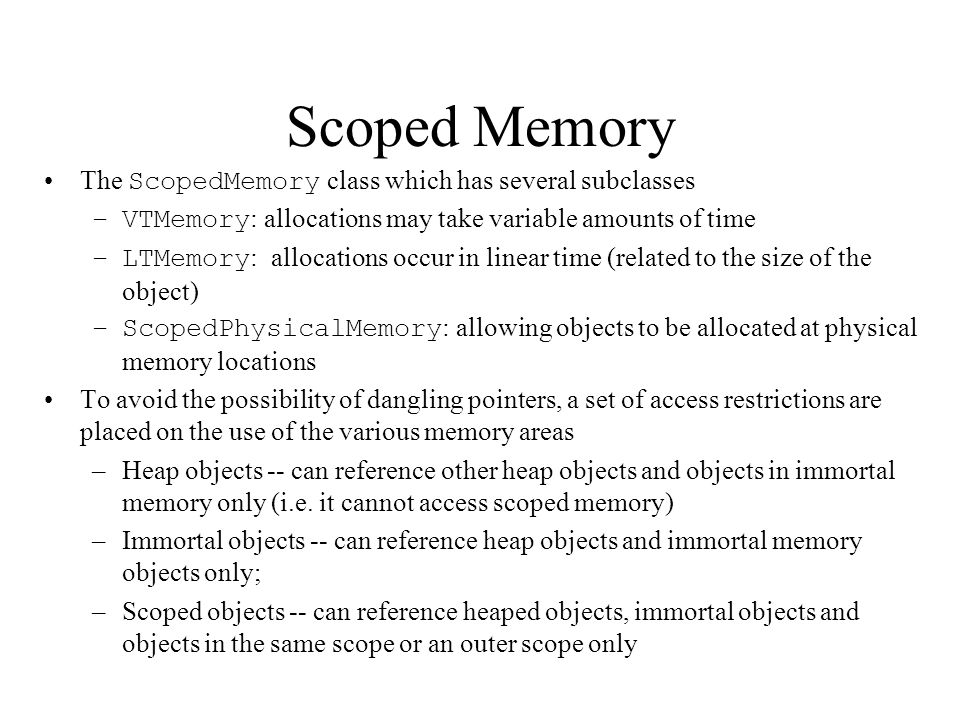 Scoped Memory The ScopedMemory class which has several subclasses –VTMemory : allocations may take variable amounts of time –LTMemory : allocations occur in linear time (related to the size of the object) –ScopedPhysicalMemory : allowing objects to be allocated at physical memory locations To avoid the possibility of dangling pointers, a set of access restrictions are placed on the use of the various memory areas –Heap objects -- can reference other heap objects and objects in immortal memory only (i.e.