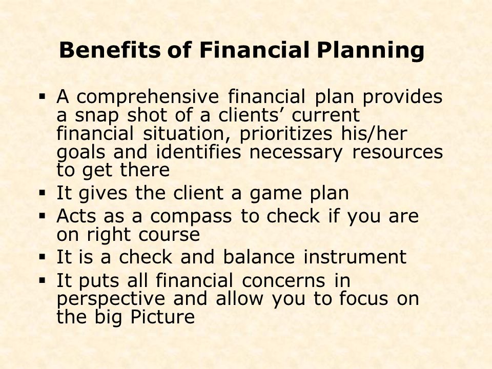 Benefits of Financial Planning  A comprehensive financial plan provides a snap shot of a clients’ current financial situation, prioritizes his/her goals and identifies necessary resources to get there  It gives the client a game plan  Acts as a compass to check if you are on right course  It is a check and balance instrument  It puts all financial concerns in perspective and allow you to focus on the big Picture