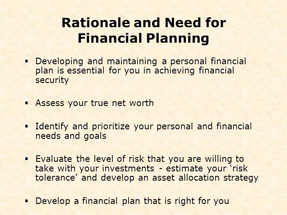 Rationale and Need for Financial Planning  Developing and maintaining a personal financial plan is essential for you in achieving financial security  Assess your true net worth  Identify and prioritize your personal and financial needs and goals  Evaluate the level of risk that you are willing to take with your investments - estimate your ‘risk tolerance’ and develop an asset allocation strategy  Develop a financial plan that is right for you