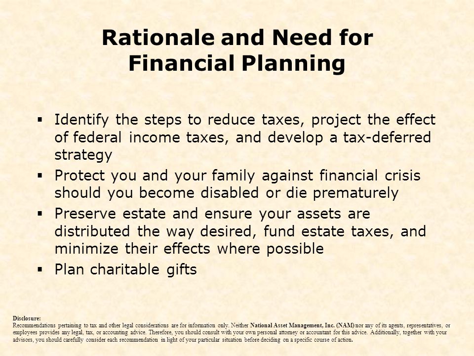  Identify the steps to reduce taxes, project the effect of federal income taxes, and develop a tax-deferred strategy  Protect you and your family against financial crisis should you become disabled or die prematurely  Preserve estate and ensure your assets are distributed the way desired, fund estate taxes, and minimize their effects where possible  Plan charitable gifts Rationale and Need for Financial Planning Disclosure: Recommendations pertaining to tax and other legal considerations are for information only.