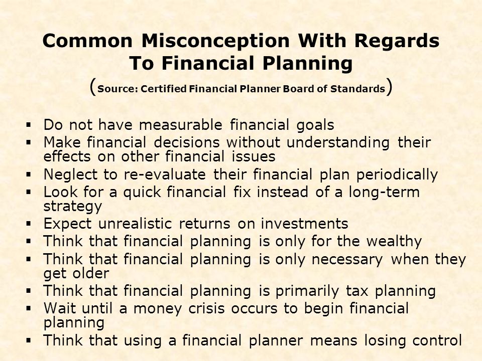 Common Misconception With Regards To Financial Planning ( Source: Certified Financial Planner Board of Standards )  Do not have measurable financial goals  Make financial decisions without understanding their effects on other financial issues  Neglect to re-evaluate their financial plan periodically  Look for a quick financial fix instead of a long-term strategy  Expect unrealistic returns on investments  Think that financial planning is only for the wealthy  Think that financial planning is only necessary when they get older  Think that financial planning is primarily tax planning  Wait until a money crisis occurs to begin financial planning  Think that using a financial planner means losing control