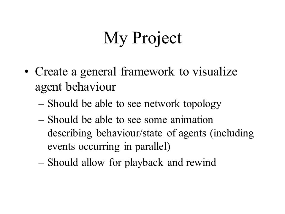My Project Create a general framework to visualize agent behaviour –Should be able to see network topology –Should be able to see some animation describing behaviour/state of agents (including events occurring in parallel) –Should allow for playback and rewind