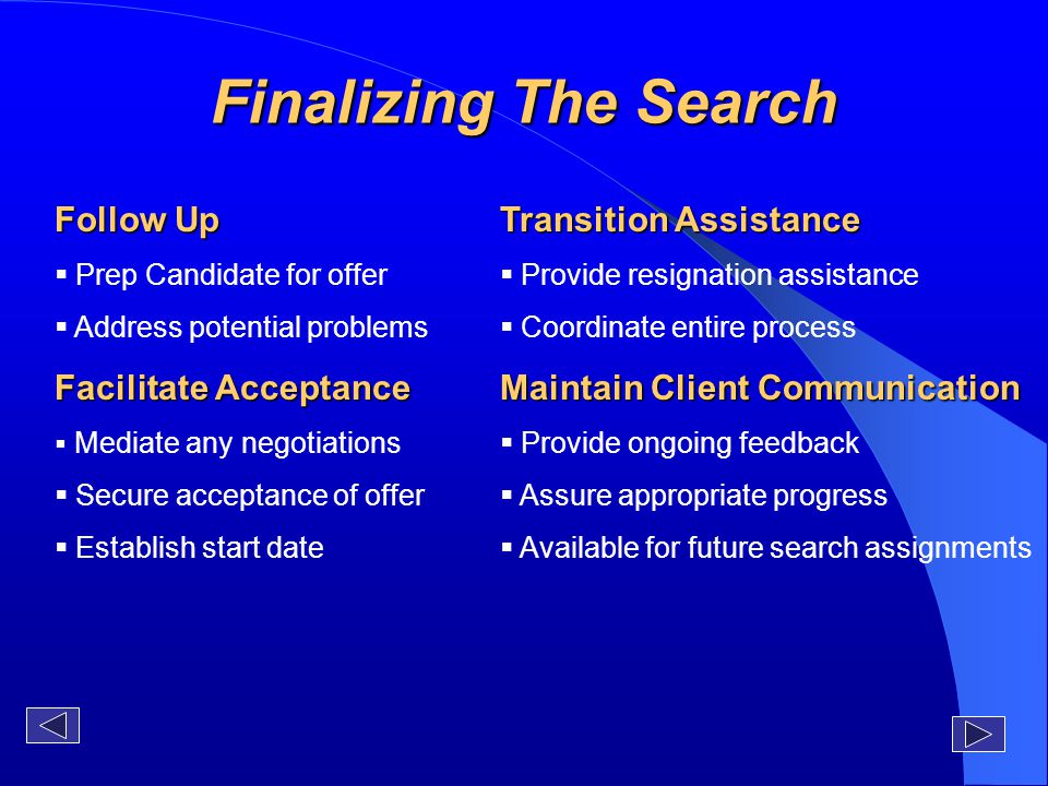 Finalizing The Search Follow Up  Prep Candidate for offer  Address potential problems Facilitate Acceptance  Mediate any negotiations  Secure acceptance of offer  Establish start date Transition Assistance  Provide resignation assistance  Coordinate entire process Maintain Client Communication  Provide ongoing feedback  Assure appropriate progress  Available for future search assignments
