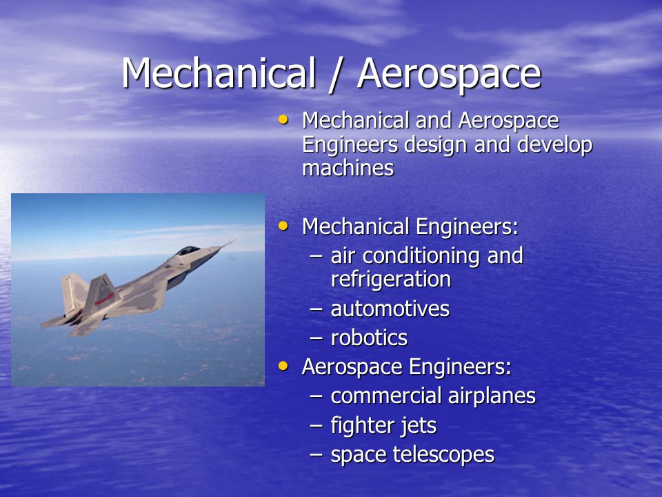 Mechanical / Aerospace Mechanical and Aerospace Engineers design and develop machines Mechanical and Aerospace Engineers design and develop machines Mechanical Engineers: Mechanical Engineers: –air conditioning and refrigeration –automotives –robotics Aerospace Engineers: Aerospace Engineers: –commercial airplanes –fighter jets –space telescopes
