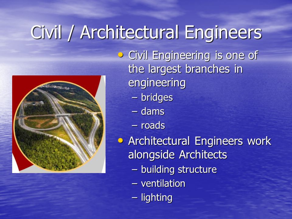 Civil / Architectural Engineers Civil Engineering is one of the largest branches in engineering Civil Engineering is one of the largest branches in engineering –bridges –dams –roads Architectural Engineers work alongside Architects Architectural Engineers work alongside Architects –building structure –ventilation –lighting