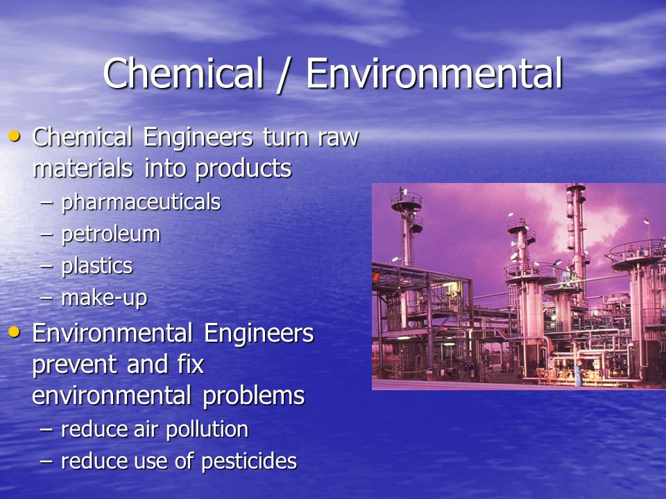 Chemical / Environmental Chemical Engineers turn raw materials into products Chemical Engineers turn raw materials into products –pharmaceuticals –petroleum –plastics –make-up Environmental Engineers prevent and fix environmental problems Environmental Engineers prevent and fix environmental problems –reduce air pollution –reduce use of pesticides