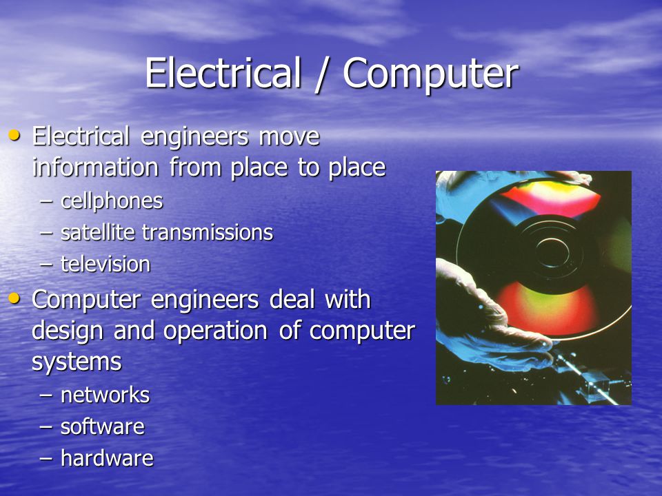 Electrical / Computer Electrical engineers move information from place to place Electrical engineers move information from place to place –cellphones –satellite transmissions –television Computer engineers deal with design and operation of computer systems Computer engineers deal with design and operation of computer systems –networks –software –hardware