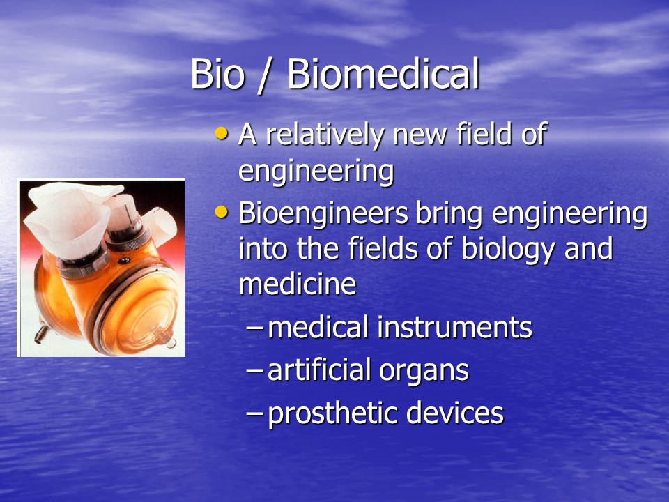 Bio / Biomedical A relatively new field of engineering A relatively new field of engineering Bioengineers bring engineering into the fields of biology and medicine Bioengineers bring engineering into the fields of biology and medicine –medical instruments –artificial organs –prosthetic devices
