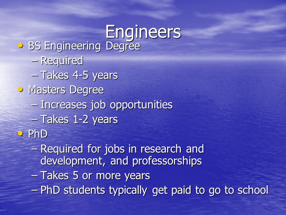 Engineers BS Engineering Degree BS Engineering Degree –Required –Takes 4-5 years Masters Degree Masters Degree –Increases job opportunities –Takes 1-2 years PhD PhD –Required for jobs in research and development, and professorships –Takes 5 or more years –PhD students typically get paid to go to school