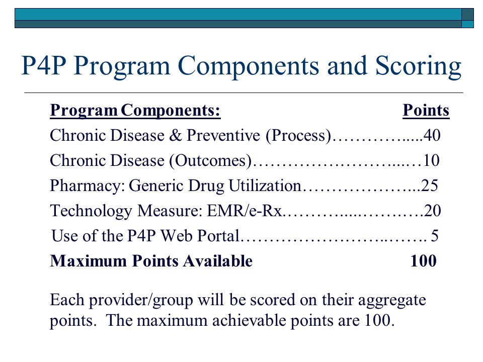 P4P Program Components and Scoring Program Components: Points Chronic Disease & Preventive (Process)………… Chronic Disease (Outcomes)……………………...…10 Pharmacy: Generic Drug Utilization………………...25 Technology Measure: EMR/e-Rx.……….....…….….20 Use of the P4P Web Portal……………………..…….