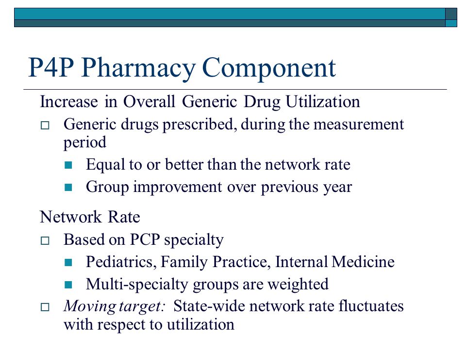 P4P Pharmacy Component Increase in Overall Generic Drug Utilization  Generic drugs prescribed, during the measurement period Equal to or better than the network rate Group improvement over previous year Network Rate  Based on PCP specialty Pediatrics, Family Practice, Internal Medicine Multi-specialty groups are weighted  Moving target: State-wide network rate fluctuates with respect to utilization
