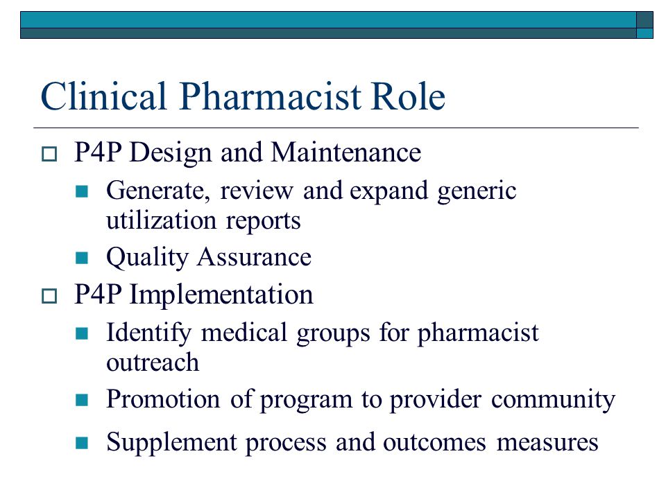 Clinical Pharmacist Role  P4P Design and Maintenance Generate, review and expand generic utilization reports Quality Assurance  P4P Implementation Identify medical groups for pharmacist outreach Promotion of program to provider community Supplement process and outcomes measures